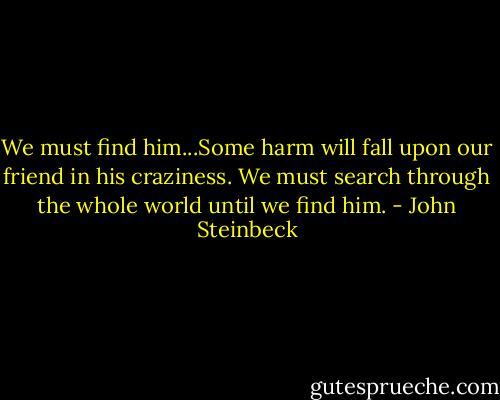 We must find him...Some harm will fall upon our friend in his craziness. We must search through the whole world until we find him. - John Steinbeck