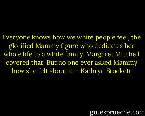 Everyone knows how we white people feel, the glorified Mammy figure who dedicates her whole life to a white family. Margaret Mitchell covered that. But no one ever asked Mammy how she felt about it. - Kathryn Stockett