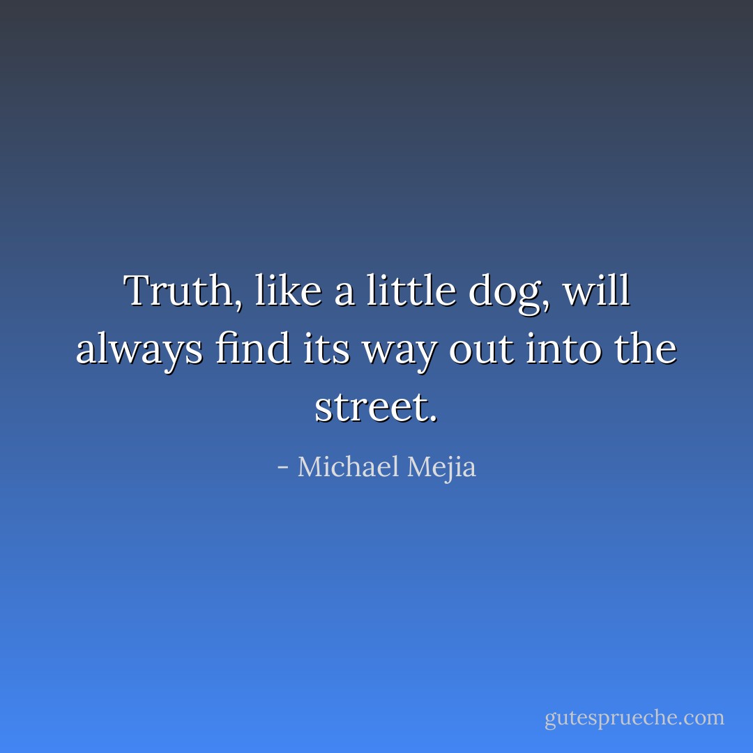 Truth, like a little dog, will always find its way out into the street. - Michael Mejia