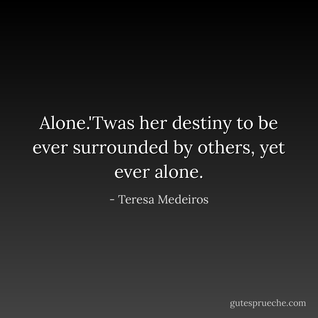 Alone.'Twas her destiny to be ever surrounded by others, yet ever alone. - Teresa Medeiros