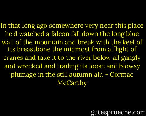 In that long ago somewhere very near this place he'd watched a falcon fall down the long blue wall of the mountain and break with the keel of its breastbone the midmost from a flight of cranes and take it to the river below all gangly and wrecked and trailing its loose and blowsy plumage in the still autumn air. - Cormac McCarthy