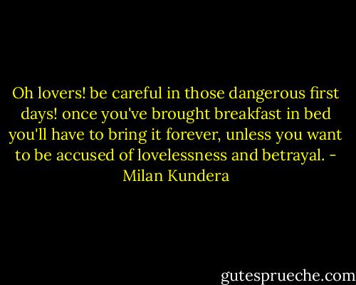 Oh lovers! be careful in those dangerous first days! once you've brought breakfast in bed you'll have to bring it forever, unless you want to be accused of lovelessness and betrayal. - Milan Kundera