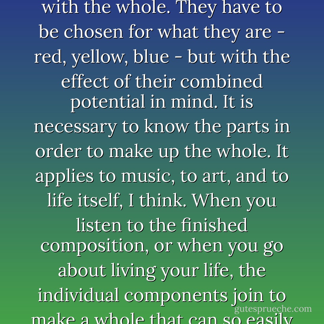 I can take one individual note out of the music I am trying to write at the moment, and ti could belong anywhere. Yet where it sits, where I have placed it, it follows what came before and leads to what comes after. Without it the whole would not be as it is. As the composer I must know each individual note in order to make the whole. Like the colors on an artist's palette, on their own the notes are absolute, yet when they are placed in a particular work, their individuality becomes one with the whole. They have to be chosen for what they are - red, yellow, blue - but with the effect of their combined potential in mind. It is necessary to know the parts in order to make up the whole. It applies to music, to art, and to life itself, I think. When you listen to the finished composition, or when you go about living your life, the individual components join to make a whole that can so easily be taken for granted. But it is not until you become aware of the parts that you can begin to understand the miracle. It took me almost a lifetime to start searching for the sounds, the notes that make my life's music. And it required a sacrifice so enormous that it did away with all that had made my life meaningful. But in the total silence that came afterward, I finally heard a first single note, and others slowly followed. (5) - Linda Olsson