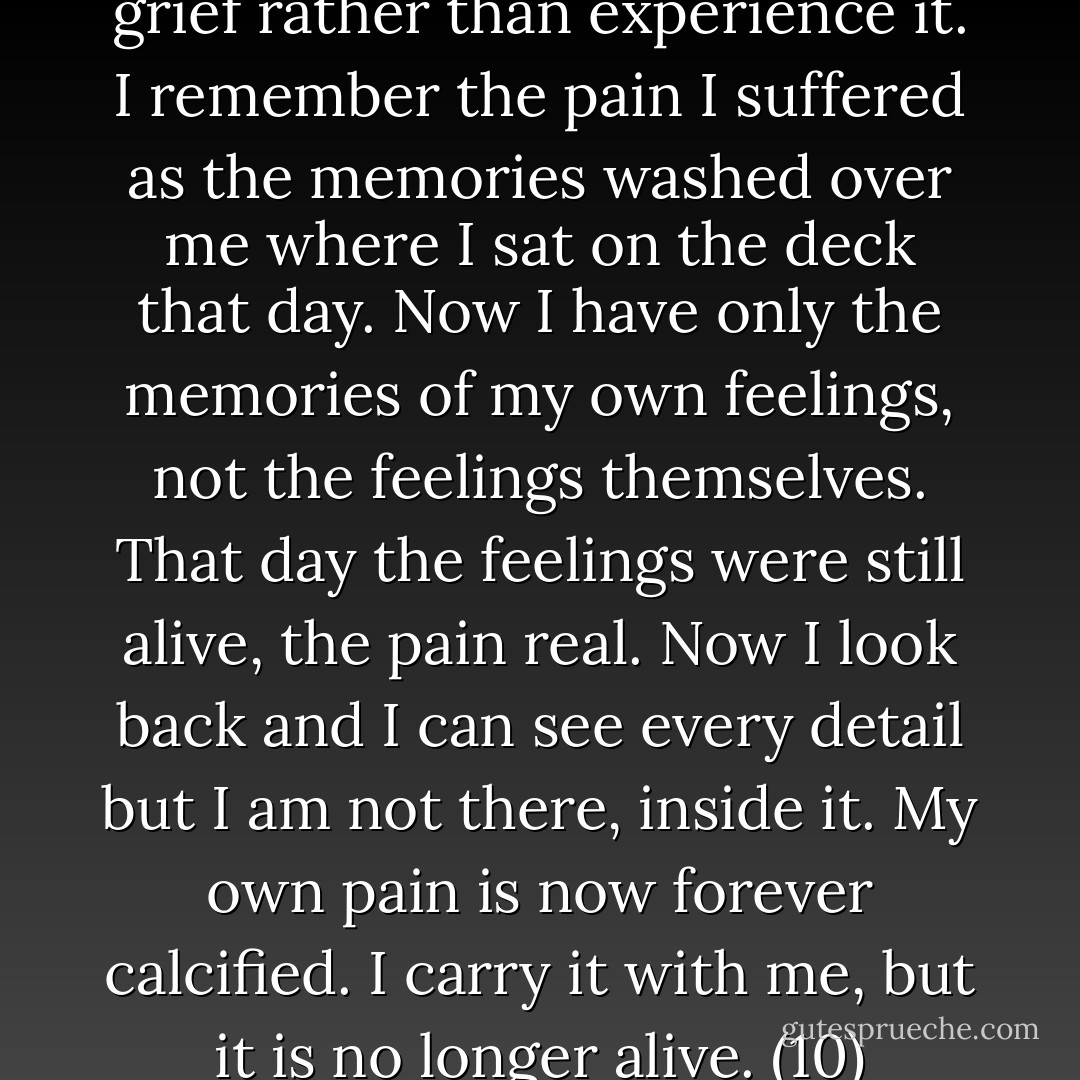 Now it is as if I remember my grief rather than experience it. I remember the pain I suffered as the memories washed over me where I sat on the deck that day. Now I have only the memories of my own feelings, not the feelings themselves. That day the feelings were still alive, the pain real. Now I look back and I can see every detail but I am not there, inside it. My own pain is now forever calcified. I carry it with me, but it is no longer alive. (10) - Linda Olsson