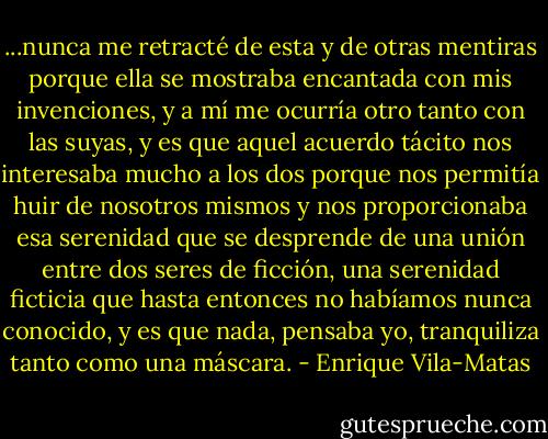 ...nunca me retracté de esta y de otras mentiras porque ella se mostraba encantada con mis invenciones, y a mí me ocurría otro tanto con las suyas, y es que aquel acuerdo tácito nos interesaba mucho a los dos porque nos permitía huir de nosotros mismos y nos proporcionaba esa serenidad que se desprende de una unión entre dos seres de ficción, una serenidad ficticia que hasta entonces no habíamos nunca conocido, y es que nada, pensaba yo, tranquiliza tanto como una máscara. - Enrique Vila-Matas