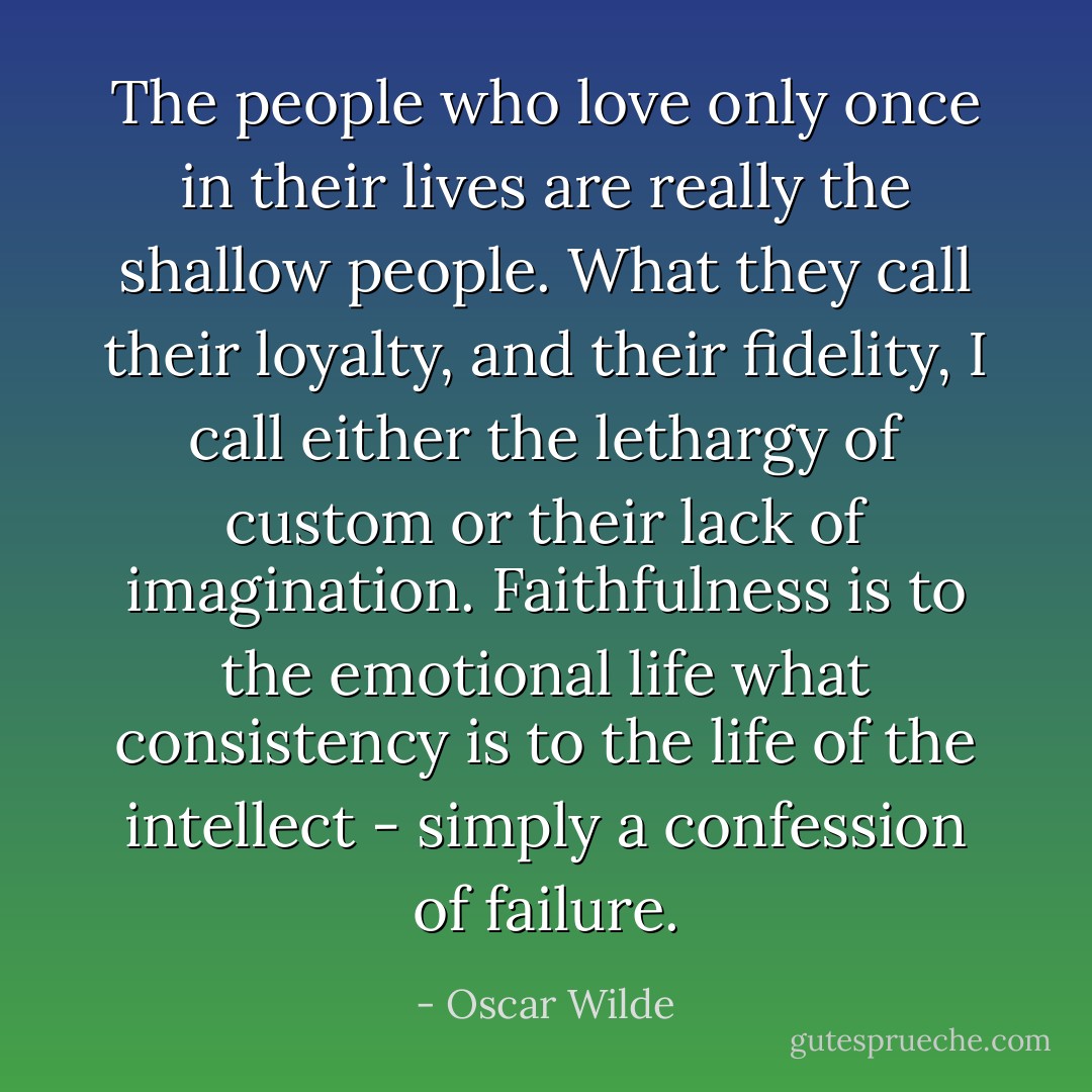 The people who love only once in their lives are really the shallow people. What they call their loyalty, and their fidelity, I call either the lethargy of custom or their lack of imagination. Faithfulness is to the emotional life what consistency is to the life of the intellect - simply a confession of failure. - Oscar Wilde