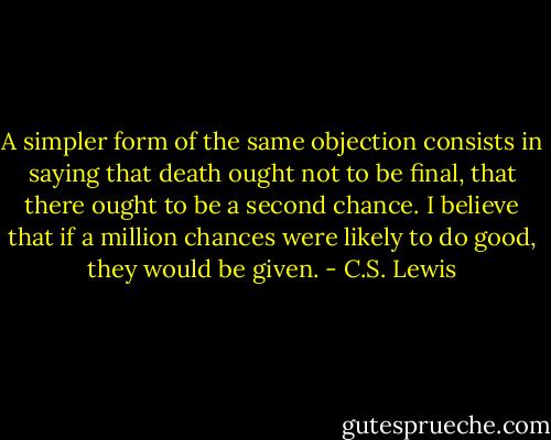 A simpler form of the same objection consists in saying that death ought not to be final, that there ought to be a second chance. I believe that if a million chances were likely to do good, they would be given. - C.S. Lewis