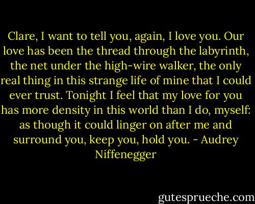 Clare, I want to tell you, again, I love you. Our love has been the thread through the labyrinth, the net under the high-wire walker, the only real thing in this strange life of mine that I could ever trust. Tonight I feel that my love for you has more density in this world than I do, myself: as though it could linger on after me and surround you, keep you, hold you. - Audrey Niffenegger
