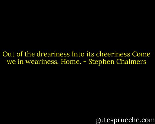 Out of the dreariness<br />Into its cheeriness<br />Come we in weariness,<br />Home. - Stephen Chalmers