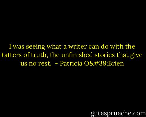 I was seeing what a writer can do with the tatters of truth, the unfinished stories that give us no rest.  - Patricia O'Brien