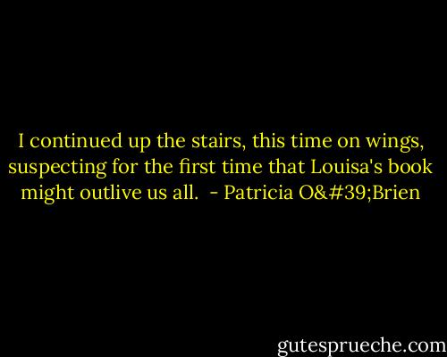 I continued up the stairs, this time on wings, suspecting for the first time that Louisa's book might outlive us all.  - Patricia O'Brien