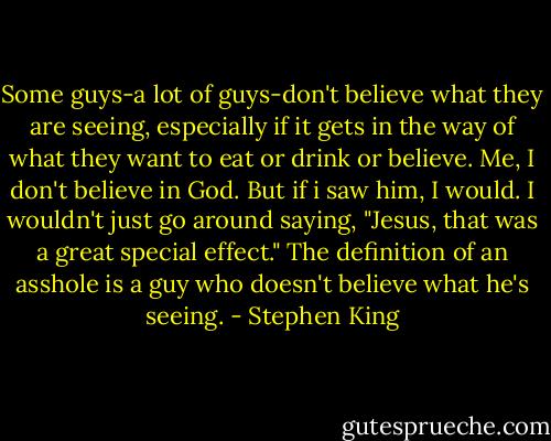 Some guys-a lot of guys-don't believe what they are seeing, especially if it gets in the way of what they want to eat or drink or believe. Me, I don't believe in God. But if i saw him, I would. I wouldn't just go around saying, "Jesus, that was a great special effect." The definition of an asshole is a guy who doesn't believe what he's seeing. - Stephen King