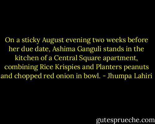 On a sticky August evening two weeks before her due date, Ashima Ganguli stands in the kitchen of a Central Square apartment, combining Rice Krispies and Planters peanuts and chopped red onion in bowl. - Jhumpa Lahiri
