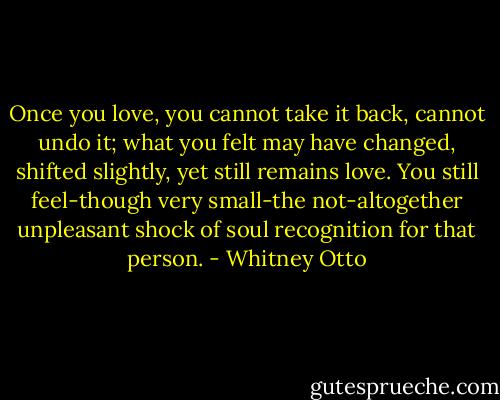 Once you love, you cannot take it back, cannot undo it; what you felt may have changed, shifted slightly, yet still remains love. You still feel-though very small-the not-altogether unpleasant shock of soul recognition for that person. - Whitney Otto