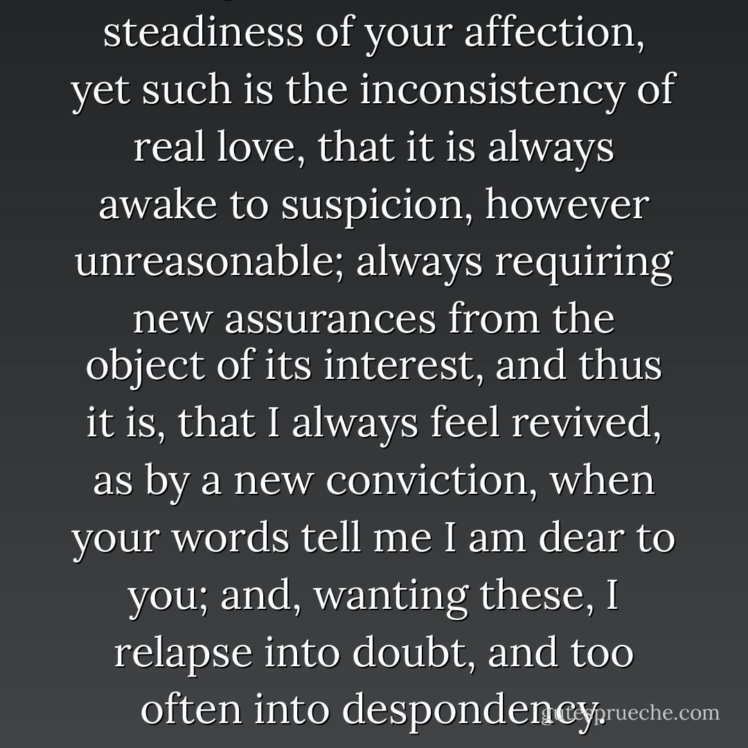 I ought not to doubt the steadiness of your affection, yet such is the inconsistency of real love, that it is always awake to suspicion, however unreasonable; always requiring new assurances from the object of its interest, and thus it is, that I always feel revived, as by a new conviction, when your words tell me I am dear to you; and, wanting these, I relapse into doubt, and too often into despondency. - Ann Radcliffe
