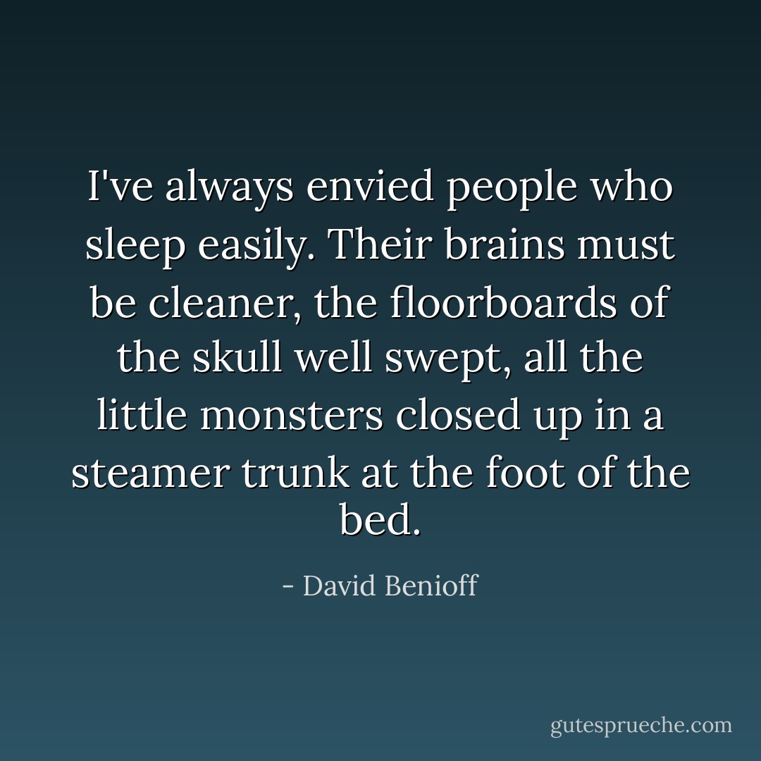 I've always envied people who sleep easily. Their brains must be cleaner, the floorboards of the skull well swept, all the little monsters closed up in a steamer trunk at the foot of the bed. - David Benioff