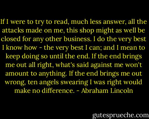 If I were to try to read, much less answer, all the attacks made on me, this shop might as well be closed for any other business. I do the very best I know how - the very best I can; and I mean to keep doing so until the end. If the end brings me out all right, what's said against me won't amount to anything. If the end brings me out wrong, ten angels swearing I was right would make no difference. - Abraham Lincoln