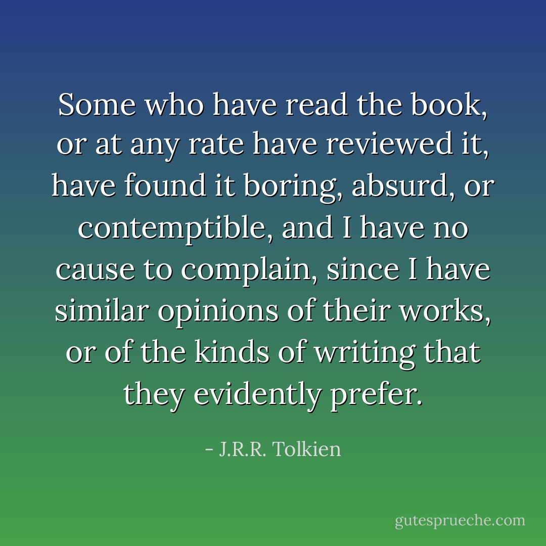 Some who have read the book, or at any rate have reviewed it, have found it boring, absurd, or contemptible, and I have no cause to complain, since I have similar opinions of their works, or of the kinds of writing that they evidently prefer. - J.R.R. Tolkien