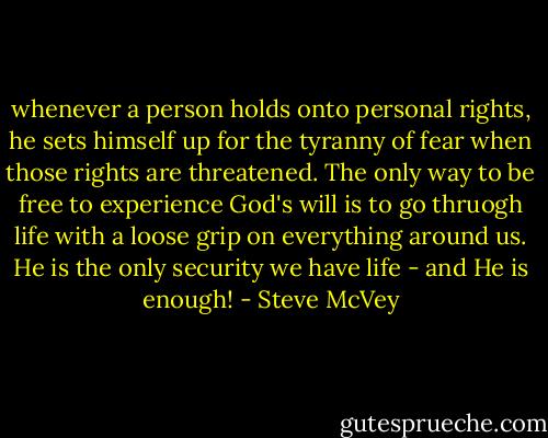 whenever a person holds onto personal rights, he sets himself up for the tyranny of fear when those rights are threatened. The only way to be free to experience God's will is to go thruogh life with a loose grip on everything around us. He is the only security we have life - and He is enough! - Steve McVey