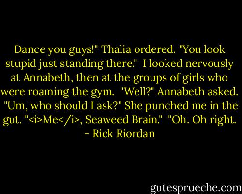 Dance you guys!" Thalia ordered. "You look stupid just standing there." <br />I looked nervously at Annabeth, then at the groups of girls who were roaming the gym. <br />"Well?" Annabeth asked. <br />"Um, who should I ask?"<br />She punched me in the gut. "<i>Me</i>, Seaweed Brain." <br />"Oh. Oh right. - Rick Riordan