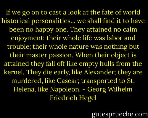 If we go on to cast a look at the fate of world historical personalities... we shall find it to have been no happy one. They attained no calm enjoyment; their whole life was labor and trouble; their whole nature was nothing but their master passion. When their object is attained they fall off like empty hulls from the kernel. They die early, like Alexander; they are murdered, like Casear; transported to St. Helena, like Napoleon. - Georg Wilhelm Friedrich Hegel