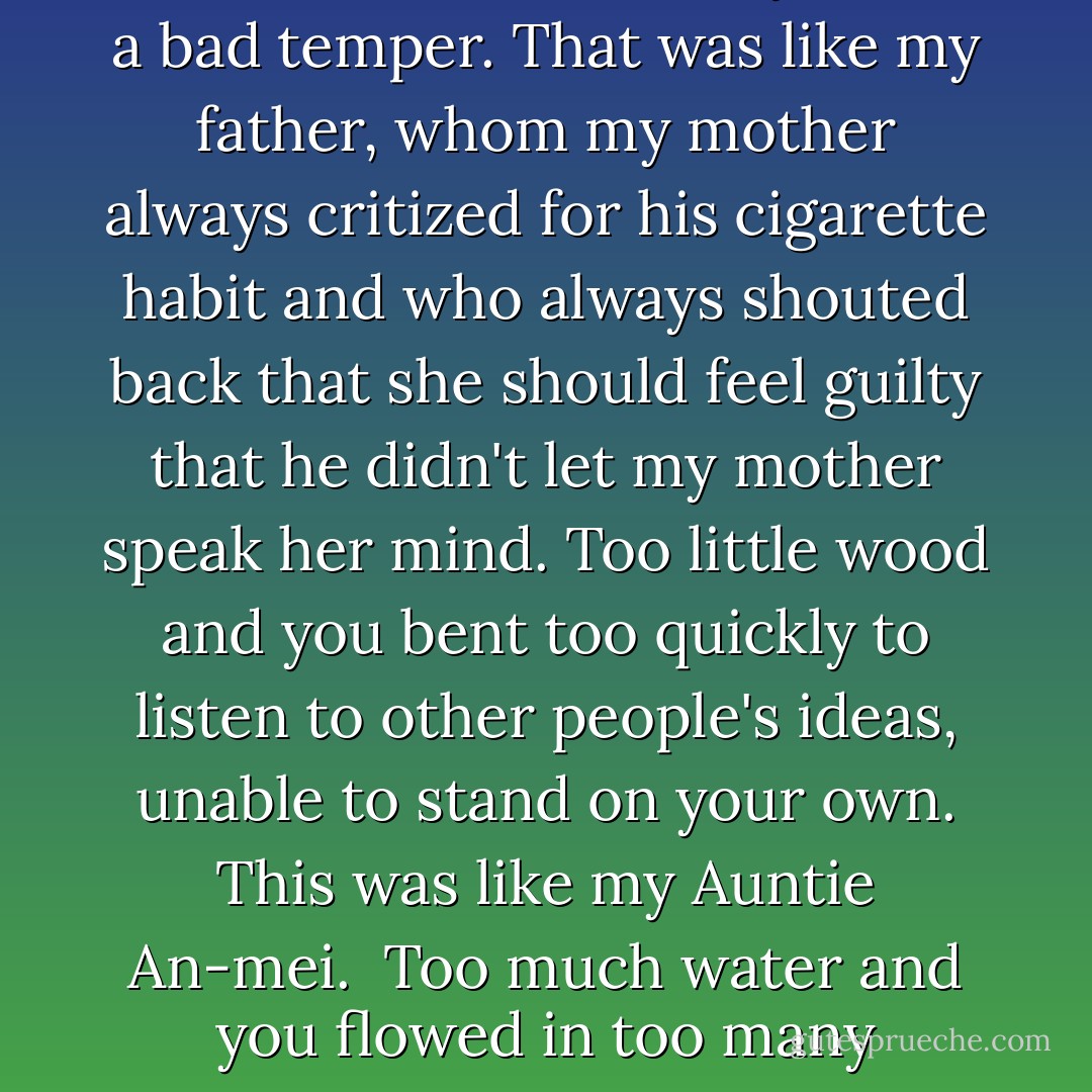 Each person is made of five different elements, she told me. <br />Too much fire and you had a bad temper. That was like my father, whom my mother always critized for his cigarette habit and who always shouted back that she should feel guilty that he didn't let my mother speak her mind.<br />Too little wood and you bent too quickly to listen to other people's ideas, unable to stand on your own. This was like my Auntie An-mei. <br />Too much water and you flowed in too many different directions. like myself. - Amy Tan