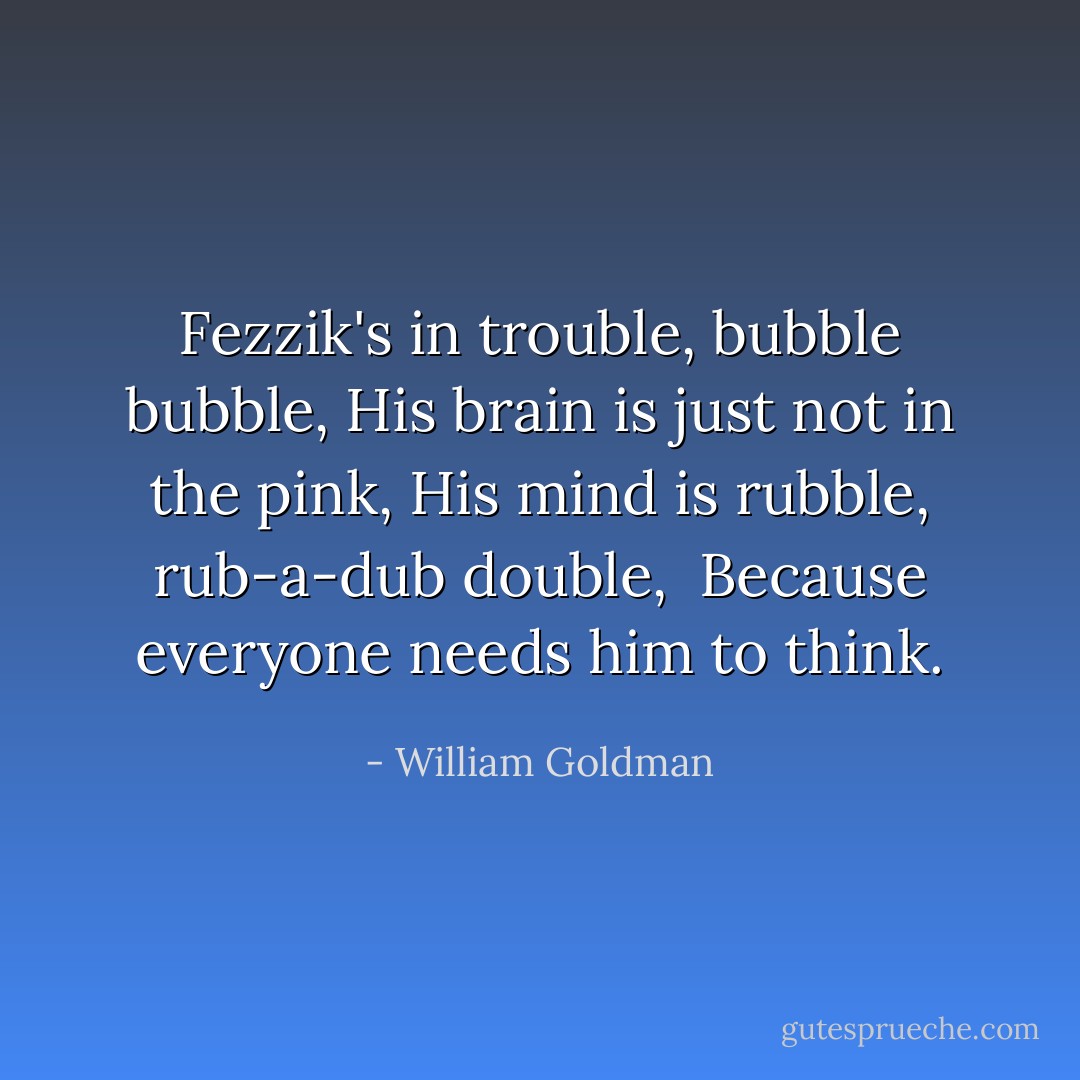 Fezzik's in trouble, bubble bubble,<br />His brain is just not in the pink,<br />His mind is rubble, rub-a-dub double, <br />Because everyone needs him to think. - William Goldman