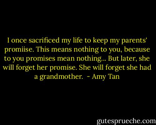 I once sacrificed my life to keep my parents' promiise. This means nothing to you, because to you promises mean nothing... But later, she will forget her promise. She will forget she had a grandmother.  - Amy Tan