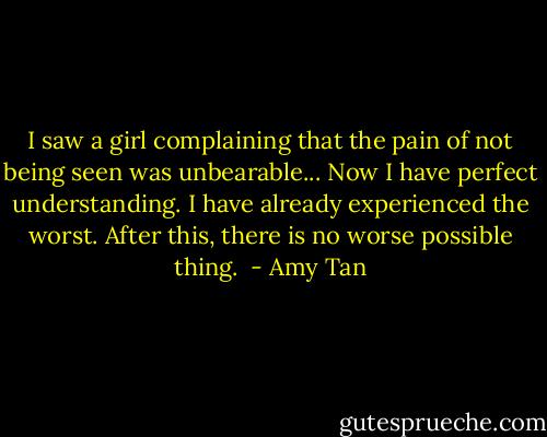 I saw a girl complaining that the pain of not being seen was unbearable... Now I have perfect understanding. I have already experienced the worst. After this, there is no worse possible thing.  - Amy Tan