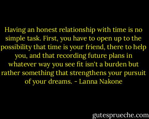 Having an honest relationship with time is no simple task. First, you have to open up to the possibility that time is your friend, there to help you, and that recording future plans in whatever way you see fit isn't a burden but rather something that strengthens your pursuit of your dreams. - Lanna Nakone