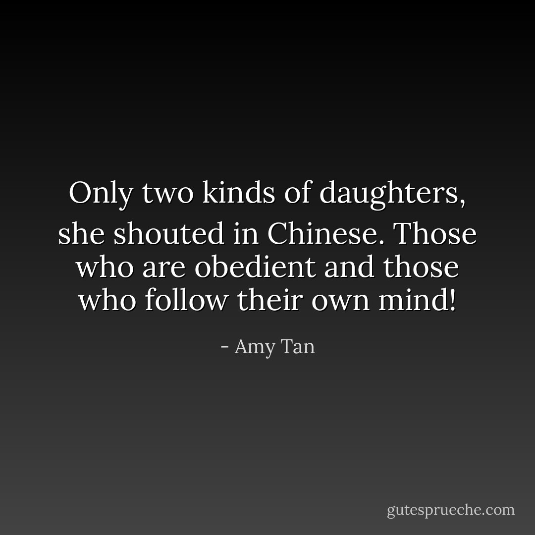 Only two kinds of daughters, she shouted in Chinese. Those who are obedient and those who follow their own mind! - Amy Tan