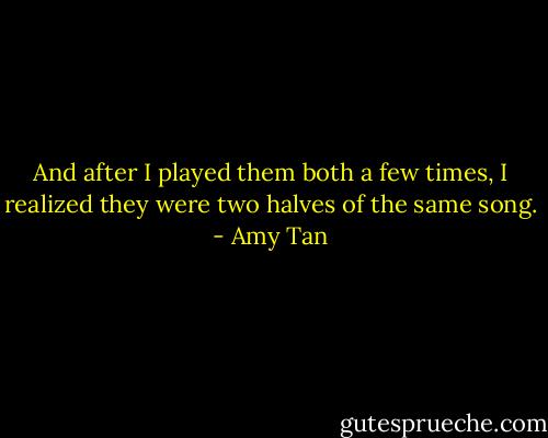 And after I played them both a few times, I realized they were two halves of the same song. - Amy Tan