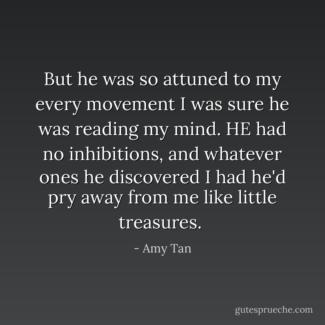 But he was so attuned to my every movement I was sure he was reading my mind. HE had no inhibitions, and whatever ones he discovered I had he'd pry away from me like little treasures.  - Amy Tan