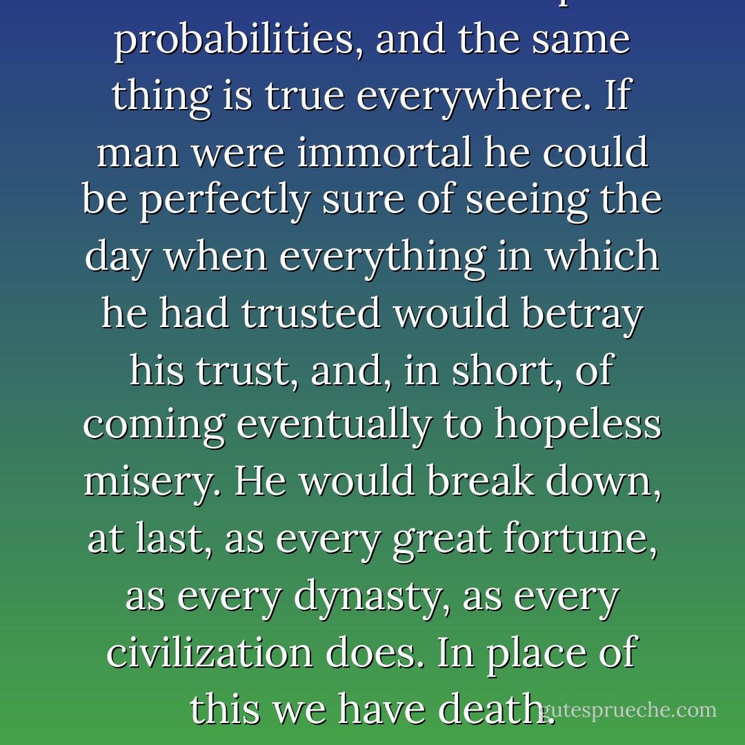 All human affairs rest upon probabilities, and the same thing is true everywhere. If man were immortal he could be perfectly sure of seeing the day when everything in which he had trusted would betray his trust, and, in short, of coming eventually to hopeless misery. He would break down, at last, as every great fortune, as every dynasty, as every civilization does. In place of this we have death. - Charles Sanders Peirce