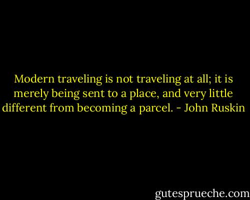 Modern traveling is not traveling at all; it is merely being sent to a place, and very little different from becoming a parcel. - John Ruskin