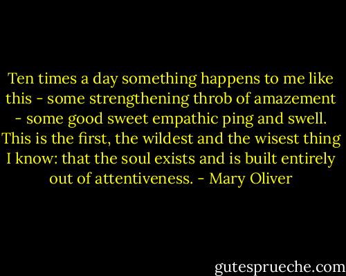 Ten times a day something happens to me like this - some strengthening throb of amazement - some good sweet empathic ping and swell. This is the first, the wildest and the wisest thing I know: that the soul exists and is built entirely out of attentiveness. - Mary Oliver