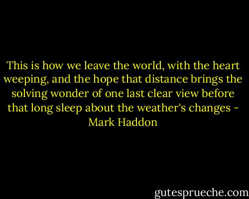 This is how we leave the world,<br />with the heart weeping,<br />and the hope that distance<br />brings the solving wonder<br />of one last clear view<br />before that long sleep<br />about the weather's changes - Mark Haddon