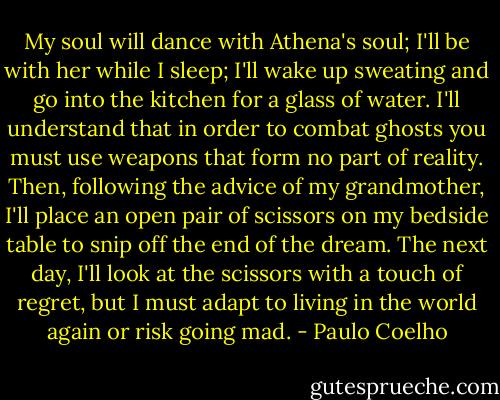 My soul will dance with Athena's soul; I'll be with her while I sleep; I'll wake up sweating and go into the kitchen for a glass of water. I'll understand that in order to combat ghosts you must use weapons that form no part of reality. Then, following the advice of my grandmother, I'll place an open pair of scissors on my bedside table to snip off the end of the dream. The next day, I'll look at the scissors with a touch of regret, but I must adapt to living in the world again or risk going mad. - Paulo Coelho