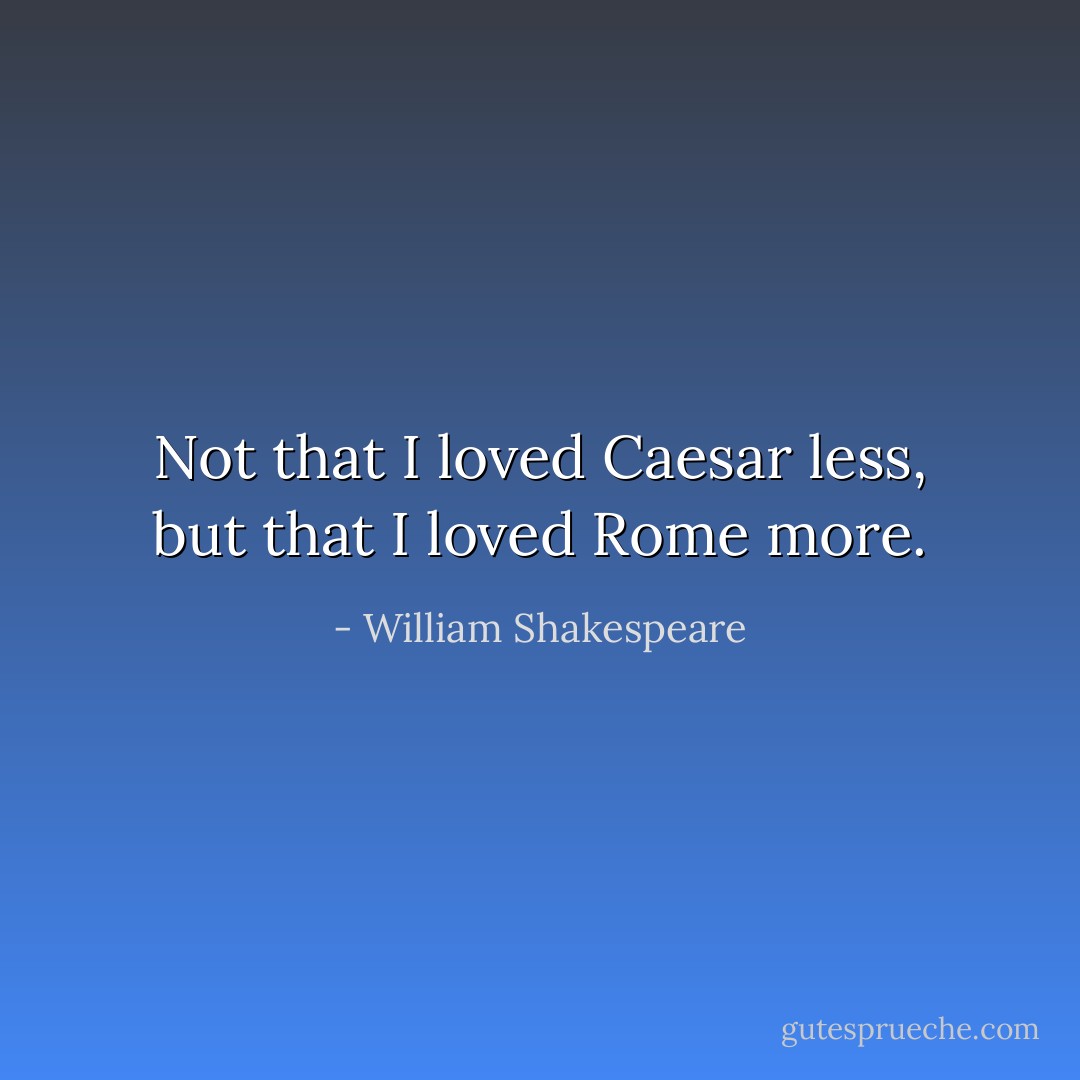 Not that I loved Caesar less, but that I loved Rome more. - William Shakespeare