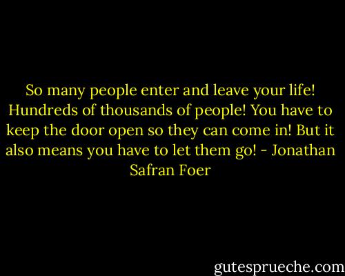 So many people enter and leave your life! Hundreds of thousands of people! You have to keep the door open so they can come in! But it also means you have to let them go! - Jonathan Safran Foer