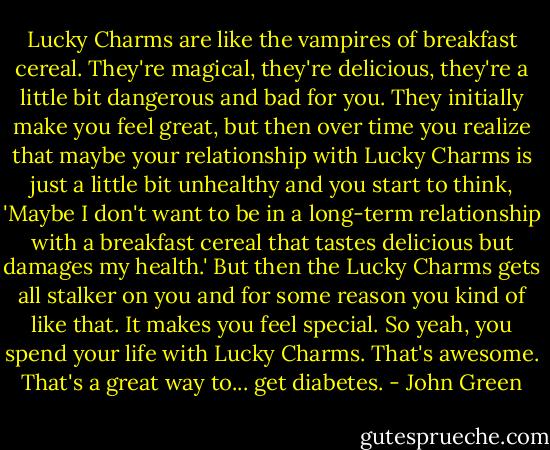 Lucky Charms are like the vampires of breakfast cereal. They're magical, they're delicious, they're a little bit dangerous and bad for you. They initially make you feel great, but then over time you realize that maybe your relationship with Lucky Charms is just a little bit unhealthy and you start to think, 'Maybe I don't want to be in a long-term relationship with a breakfast cereal that tastes delicious but damages my health.' But then the Lucky Charms gets all stalker on you and for some reason you kind of like that. It makes you feel special. So yeah, you spend your life with Lucky Charms. That's awesome. That's a great way to... get diabetes. - John Green