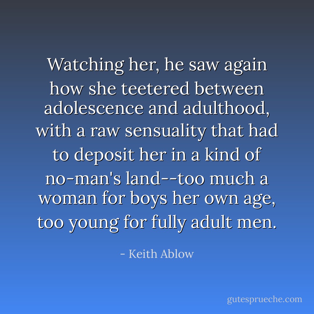 Watching her, he saw again how she teetered between adolescence and adulthood, with a raw sensuality that had to deposit her in a kind of no-man's land--too much a woman for boys her own age, too young for fully adult men. - Keith Ablow