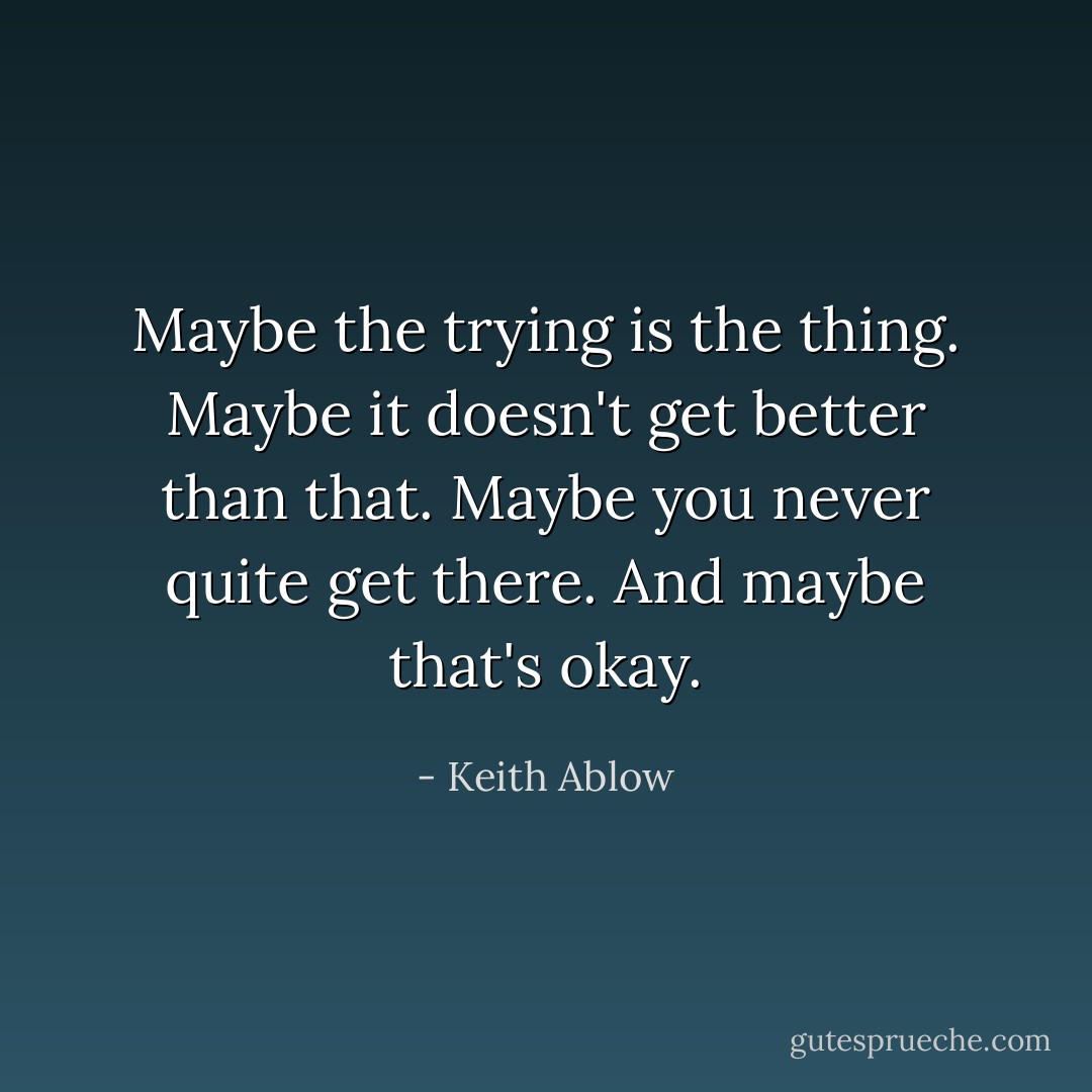 Maybe the trying is the thing. Maybe it doesn't get better than that. Maybe you never quite get there. And maybe that's okay. - Keith Ablow