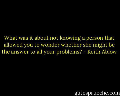 What was it about not knowing a person that allowed you to wonder whether she might be the answer to all your problems? - Keith Ablow