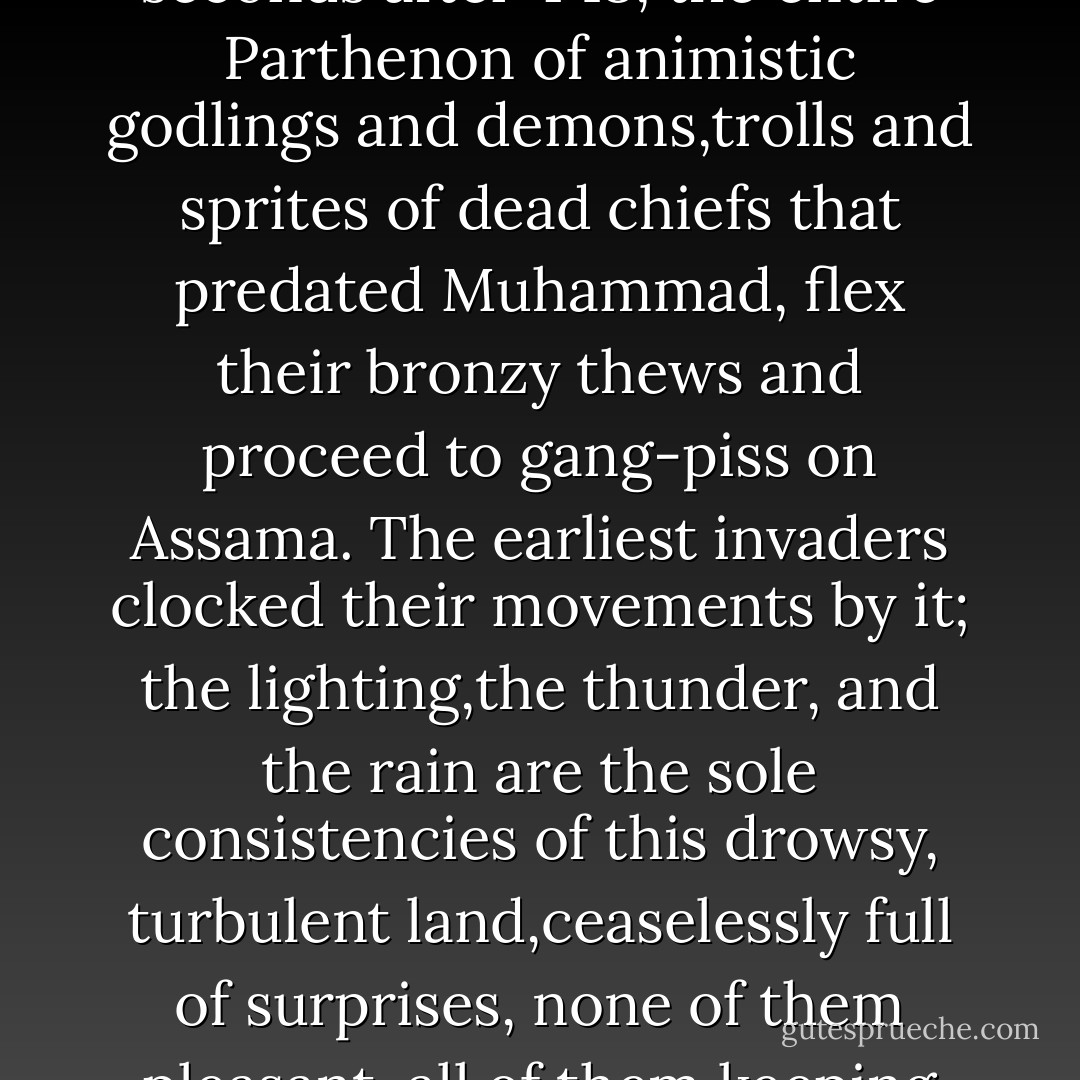 It is a fact that every day this time of year,at twenty-three seconds after 4:18, the entire Parthenon of animistic godlings and demons,trolls and sprites of dead chiefs that predated Muhammad, flex their bronzy thews and proceed to gang-piss on Assama. The earliest invaders clocked their movements by it; the lighting,the thunder, and the rain are the sole consistencies of this drowsy, turbulent land,ceaselessly full of surprises, none of them pleasant, all of them keeping you from ever feeling at home. - Millard Kaufman