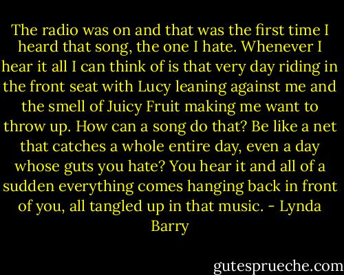 The radio was on and that was the first time I heard that song, the one I hate. Whenever I hear it all I can think of is that very day riding in the front seat with Lucy leaning against me and the smell of Juicy Fruit making me want to throw up. How can a song do that? Be like a net that catches a whole entire day, even a day whose guts you hate? You hear it and all of a sudden everything comes hanging back in front of you, all tangled up in that music. - Lynda Barry