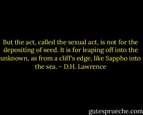 But the act, called the sexual act, is not for the depositing of seed. It is for leaping off into the unknown, as from a cliff's edge, like Sappho into the sea. - D.H. Lawrence