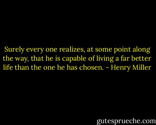 Surely every one realizes, at some point along the way, that he is capable of living a far better life than the one he has chosen. - Henry Miller