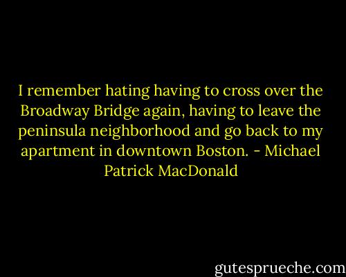 I remember hating having to cross over the Broadway Bridge again, having to leave the peninsula neighborhood and go back to my apartment in downtown Boston. - Michael Patrick MacDonald