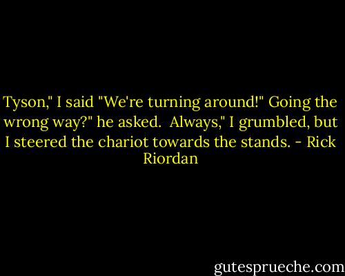 Tyson," I said "We're turning around!"<br />Going the wrong way?" he asked. <br />Always," I grumbled, but I steered the chariot towards the stands. - Rick Riordan